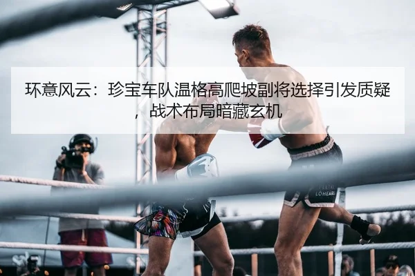 环意风云：珍宝车队温格高爬坡副将选择引发质疑，战术布局暗藏玄机
